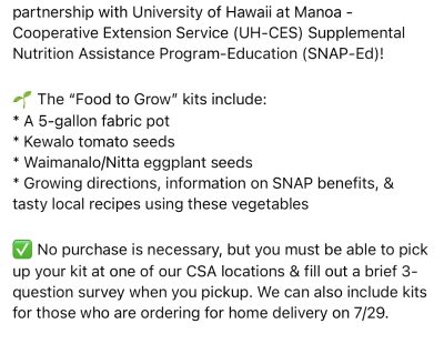 Malama Kaua'i (Sprout emoji) We have 100 grow kits to give away for pickup at our 7/29 CSA Day from MalamaKauai.store thanks to a partnership with University of Hawaii at Manoa - Cooperative Extensions Service (UH-CE) Supplemental Nutrition Assistance Program-Education (SNAP-Ed)! (Sprout emoji) The "Food to Grow" kits include: - A 5-gallon fabric pot - Kewalo tomato seeds - Waimanalo/Nitta eggplant seeds -Growing directions, information on SNAP benefits, & Tasty local recipes using these vegetables (check mark emoji) No purchase is necessary, but you must be able to pick up your kit at one of our CSA locations & fill out a brief 3-question survey when you pickup. We can also include kits for those who are ordering for home delivery on 7/29.